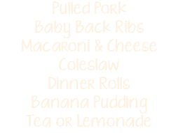 Pulled Pork Baby Back Ribs Macaroni & Cheese Coleslaw Dinner Rolls Banana Pudding Tea or Lemonade