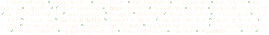 All Beef Hot Dogs * Baby Back Ribs * BBQ Chicken * BBQ Meatballs * BBQ Spareribs * Beef Brisket * Beef Burgers * Cappellini * Chicken Parmesan * Chicken Tenders * Dry Rub Ribs * Fajitas * Grilled Chicken Breasts * Grilled Chicken Variety * Grilled Salmon * Lasagna * Meatballs * Pigs in a Blanket * Pulled Chicken * Pulled Pork * Quesadillas * Sandwich Platter * Sausage & Peppers * Shredded BBQ Beef * Sliced Deli Platter * Sliders * Smoked Beef Sausage * Smoked Chicken Wings * Smoked Pork Medallions * Smoked Pulled Chicken * Smoked Salmon * Spaghetti & Meatballs * Baked Potato Bar * Taco Bar * Assorted Wings * Ziti * 