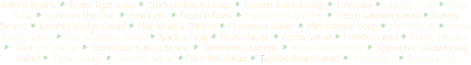 Baked Beans * Bean-Type Soup * Chicken-Based Soup * Cream-Based Soup * Coleslaw * Cheese Tray * Chips & Dip * Corn on the Cob * Crackers * French Fries * Fresh Fruit Platter * Fresh Garden Salad * Green Beans * Iceberg Wedge Salad * Macaroni & Cheese * Macaroni Salad * Minestrone Soup * Mini-Pizzas * Mixed Berry Salad * Mixed Greens Salad * Nacho Tray * Pesto Pasta * Pesto Salad * Potato Salad * Refried Beans * Shrimp Cocktail * Signature Baked Beans * Simmered Greens * Sliced Deli Platter * Spinach / Strawberry Salad * Taco Fixings * Tomato Salad *Tortellini Salad * Tuscan Bean Salad * Yellow Rice * Bruschetta