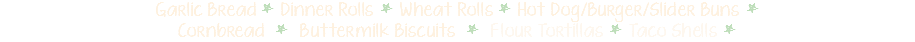 Garlic Bread * Dinner Rolls * Wheat Rolls * Hot Dog/Burger/Slider Buns *  Cornbread * Buttermilk Biscuits * Flour Tortillas * Taco Shells * 