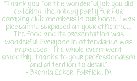 "Thank you for the wonderful job you did catering the holiday party for our camping club members in our home. I was pleasantly surprised at your efficiency. The food and its presentation was wonderful. Everyone in attendance was impressed. The whole event went smoothly, thanks to your professionalism and attention to detail." - Brenda Ecker, Fairfield, PA