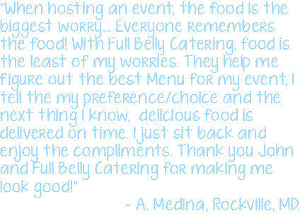 "When hosting an event, the food is the biggest worry… Everyone remembers the food! With Full Belly Catering, food is the least of my worries. They help me figure out the best Menu for my event, I tell the my preference/choice and the next thing I know, delicious food is delivered on time. I just sit back and enjoy the compliments. Thank you John and Full Belly Catering for making me look good!" – A. Medina, Rockville, MD.