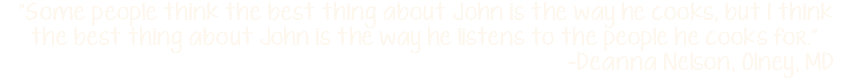 "Some people think the best thing about John is the way he cooks, but I think the best thing about John is the way he listens to the people he cooks for."  -Deanna Nelson, Olney, MD