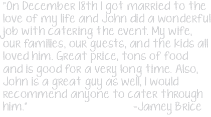 "On December 18th I got married to the love of my life and John did a wonderful job with catering the event. My wife, our families, our guests, and the kids all loved him. Great price, tons of food and is good for a very long time. Also, John is a great guy as well, I would recommend anyone to cater through him." -Jamey Brice