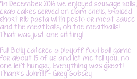 "In December 2016 we enjoyed sausage rolls, crab cakes served on clam shells, braised short rib pasta with pesto or meat sauce and the meatballs; oh the meatballs! That was just one sitting! Full Belly catered a playoff football game for about 15 of us and let me tell you, no one left hungry. Everything was great! Thanks John!!!"– Greg Sobsey