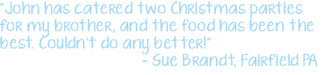 "John has catered two Christmas parties for my brother, and the food has been the best. Couldn't do any better!" – Sue Brandt, Fairfield PA