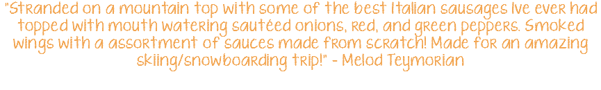 "Stranded on a mountain top with some of the best Italian sausages Ive ever had topped with mouth watering sautéed onions, red, and green peppers. Smoked wings with a assortment of sauces made from scratch! Made for an amazing skiing/snowboarding trip!" - Melod Teymorian
