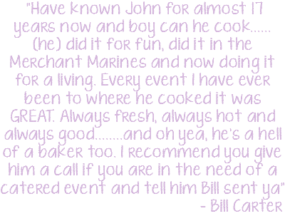  "Have known John for almost 17 years now and boy can he cook......(he) did it for fun, did it in the Merchant Marines and now doing it for a living. Every event I have ever been to where he cooked it was GREAT. Always fresh, always hot and always good........and oh yea, he's a hell of a baker too. I recommend you give him a call if you are in the need of a catered event and tell him Bill sent ya" - Bill Carter