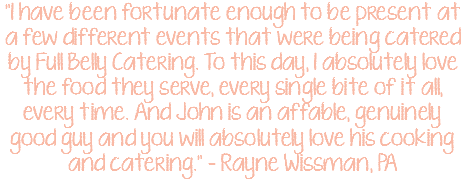 "I have been fortunate enough to be present at a few different events that were being catered by Full Belly Catering. To this day, I absolutely love the food they serve, every single bite of it all, every time. And John is an affable, genuinely good guy and you will absolutely love his cooking and catering." – Rayne Wissman, PA