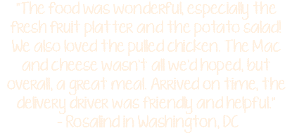 "The food was wonderful, especially the fresh fruit platter and the potato salad! We also loved the pulled chicken. The Mac and cheese wasn't all we'd hoped, but overall, a great meal. Arrived on time, the delivery driver was friendly and helpful." - Rosalind in Washington, DC 