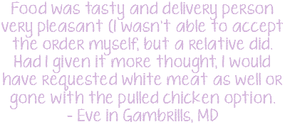 Food was tasty and delivery person very pleasant (I wasn't able to accept the order myself, but a relative did. Had I given it more thought, I would have requested white meat as well or gone with the pulled chicken option. - Eve in Gambrills, MD 