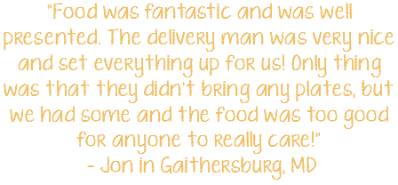 "Food was fantastic and was well presented. The delivery man was very nice and set everything up for us! Only thing was that they didn't bring any plates, but we had some and the food was too good for anyone to really care!" - Jon in Gaithersburg, MD 