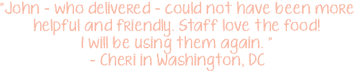 "John - who delivered - could not have been more helpful and friendly. Staff love the food! I will be using them again. " - Cheri in Washington, DC