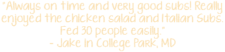 "Always on time and very good subs! Really enjoyed the chicken salad and Italian Subs. Fed 30 people easily." - Jake in College Park, MD