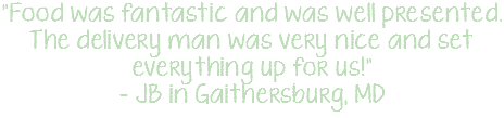 "Food was fantastic and was well presented. The delivery man was very nice and set everything up for us!" - JB in Gaithersburg, MD