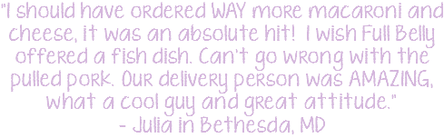"I should have ordered WAY more macaroni and cheese, it was an absolute hit! I wish Full Belly offered a fish dish. Can't go wrong with the pulled pork. Our delivery person was AMAZING, what a cool guy and great attitude." - Julia in Bethesda, MD