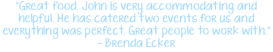 "Great food. John is very accommodating and helpful. He has catered two events for us and everything was perfect. Great people to work with." - Brenda Ecker 