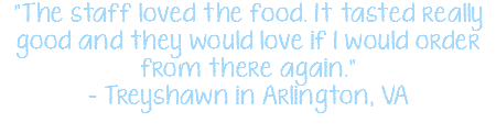 "The staff loved the food. It tasted really good and they would love if I would order from there again." - Treyshawn in Arlington, VA