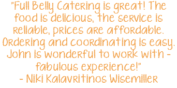 "Full Belly Catering is great! The food is delicious, the service is reliable, prices are affordable. Ordering and coordinating is easy. John is wonderful to work with - fabulous experience!" - Niki Kalavritinos Wisemiller