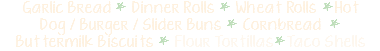 Garlic Bread * Dinner Rolls * Wheat Rolls *Hot Dog / Burger / Slider Buns * Cornbread * Buttermilk Biscuits * Flour Tortillas*Taco Shells