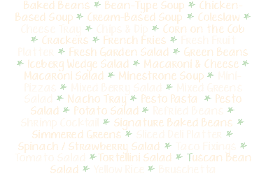 Baked Beans * Bean-Type Soup * Chicken-Based Soup * Cream-Based Soup * Coleslaw * Cheese Tray * Chips & Dip * Corn on the Cob * Crackers * French Fries * Fresh Fruit Platter * Fresh Garden Salad * Green Beans * Iceberg Wedge Salad * Macaroni & Cheese * Macaroni Salad * Minestrone Soup * Mini-Pizzas * Mixed Berry Salad * Mixed Greens Salad * Nacho Tray * Pesto Pasta * Pesto Salad * Potato Salad * Refried Beans * Shrimp Cocktail * Signature Baked Beans * Simmered Greens * Sliced Deli Platter * Spinach / Strawberry Salad * Taco Fixings * Tomato Salad *Tortellini Salad * Tuscan Bean Salad * Yellow Rice * Bruschetta