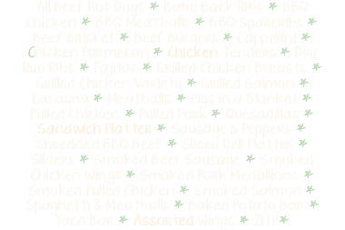 All Beef Hot Dogs * Baby Back Ribs * BBQ Chicken * BBQ Meatballs * BBQ Spareribs * Beef Brisket * Beef Burgers * Cappellini * Chicken Parmesan * Chicken Tenders * Dry Rub Ribs * Fajitas * Grilled Chicken Breasts * Grilled Chicken Variety * Grilled Salmon * Lasagna * Meatballs * Pigs in a Blanket * Pulled Chicken * Pulled Pork * Quesadillas * Sandwich Platter * Sausage & Peppers * Shredded BBQ Beef * Sliced Deli Platter * Sliders * Smoked Beef Sausage * Smoked Chicken Wings * Smoked Pork Medallions * Smoked Pulled Chicken * Smoked Salmon * Spaghetti & Meatballs * Baked Potato Bar * Taco Bar * Assorted Wings * Ziti * 