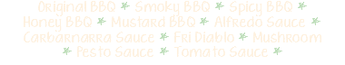 Original BBQ * Smoky BBQ * Spicy BBQ * Honey BBQ * Mustard BBQ * Alfredo Sauce * Carbarnarra Sauce * Fri Diablo * Mushroom * Pesto Sauce * Tomato Sauce *