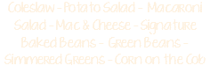 Coleslaw - Potato Salad - Macaroni Salad - Mac & Cheese - Signature Baked Beans - Green Beans - Simmered Greens - Corn on the Cob