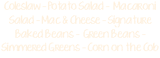 Coleslaw - Potato Salad - Macaroni Salad - Mac & Cheese - Signature Baked Beans - Green Beans - Simmered Greens - Corn on the Cob