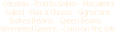 Coleslaw - Potato Salad - Macaroni Salad - Mac & Cheese - Signature Baked Beans - Green Beans - Simmered Greens - Corn on the Cob