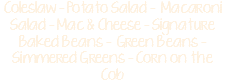 Coleslaw - Potato Salad - Macaroni Salad - Mac & Cheese - Signature Baked Beans - Green Beans - Simmered Greens - Corn on the Cob