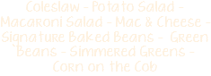 Coleslaw - Potato Salad - Macaroni Salad - Mac & Cheese - Signature Baked Beans - Green Beans - Simmered Greens -  Corn on the Cob