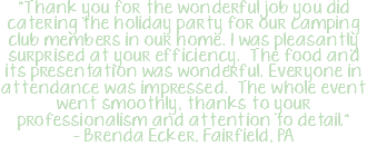 "Thank you for the wonderful job you did catering the holiday party for our camping club members in our home. I was pleasantly surprised at your efficiency. The food and its presentation was wonderful. Everyone in attendance was impressed. The whole event went smoothly, thanks to your professionalism and attention to detail." - Brenda Ecker, Fairfield, PA