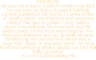 "FANTASTIC! We wanted a home-cooked-family-style BBQ for our friends’ Baby Shower & Full Belly Catering delivered the perfect combination of quality great tasting food and amazing service. Our guests couldn’t stop talking about how delicious the food was and Mr. Walsh couldn’t have been more helpful. The food was delivered and set up while we were finishing up the decoration, which was a huge help. Again, if you want great tasting food and amazing service, please contact Full Belly Catering!" – K. Soto, Gaithersburg, MD