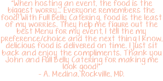 "When hosting an event, the food is the biggest worry… Everyone remembers the food! With Full Belly Catering, food is the least of my worries. They help me figure out the best Menu for my event, I tell the my preference/choice and the next thing I know, delicious food is delivered on time. I just sit back and enjoy the compliments. Thank you John and Full Belly Catering for making me look good!" – A. Medina, Rockville, MD.