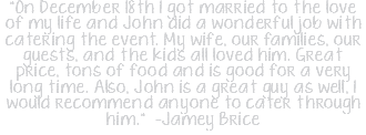 "On December 18th I got married to the love of my life and John did a wonderful job with catering the event. My wife, our families, our guests, and the kids all loved him. Great price, tons of food and is good for a very long time. Also, John is a great guy as well, I would recommend anyone to cater through him." -Jamey Brice