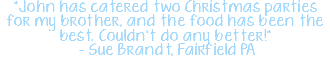 "John has catered two Christmas parties for my brother, and the food has been the best. Couldn't do any better!" – Sue Brandt, Fairfield PA