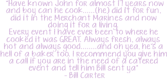 &nbsp;"Have known John for almost 17 years now and boy can he cook......(he) did it for fun, did it in the Merchant Marines and now doing it for a living.  Every event I have ever been to where he cooked it was GREAT. Always fresh, always hot and always good........and oh yea, he's a hell of a baker too. I recommend you give him a call if you are in the need of a catered event and tell him Bill sent ya" - Bill Carter