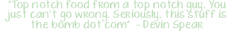 "Top notch food from a top notch guy. You just can't go wrong. Seriously, this stuff is the bomb dot com" - Devin Spear
