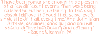 "I have been fortunate enough to be present at a few different events that were being catered by Full Belly Catering. To this day, I absolutely love the food they serve, every single bite of it all, every time. And John is an affable, genuinely good guy and you will absolutely love his cooking and catering." – Rayne Wissman, PA