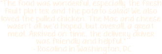 "The food was wonderful, especially the fresh fruit platter and the potato salad! We also loved the pulled chicken. The Mac and cheese wasn't all we'd hoped, but overall, a great meal. Arrived on time, the delivery driver was friendly and helpful." - Rosalind in Washington, DC 