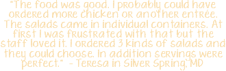 "The food was good. I probably could have ordered more chicken or another entrée. The salads came in individual containers. At first I was frustrated with that but the staff loved it. I ordered 3 kinds of salads and they could choose. In addition servings were perfect." - Teresa in Silver Spring, MD 