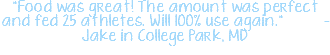 "Food was great! The amount was perfect and fed 25 athletes. Will 100% use again." - Jake in College Park, MD 