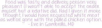 Food was tasty and delivery person very pleasant (I wasn't able to accept the order myself, but a relative did. Had I given it more thought, I would have requested white meat as well or gone with the pulled chicken option. - Eve in Gambrills, MD 