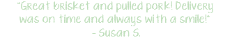 "Great brisket and pulled pork! Delivery was on time and always with a smile!" – Susan S.
