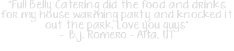 "Full Belly Catering did the food and drinks for my house warming party and knocked it out the park. Love you guys" - B.j. Romero‎ - Alta, UT