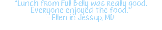 "Lunch from Full Belly was really good. Everyone enjoyed the food." - Ellen in Jessup, MD