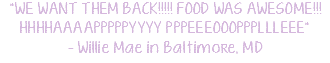"WE WANT THEM BACK!!!!! FOOD WAS AWESOME!!! HHHHAAAAPPPPPYYYY PPPEEEOOOPPPLLLEEE" - Willie Mae in Baltimore, MD