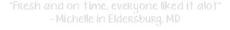 "Fresh and on time, everyone liked it alot" - Michelle in Eldersburg, MD
