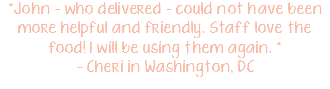 "John - who delivered - could not have been more helpful and friendly. Staff love the food! I will be using them again. " - Cheri in Washington, DC